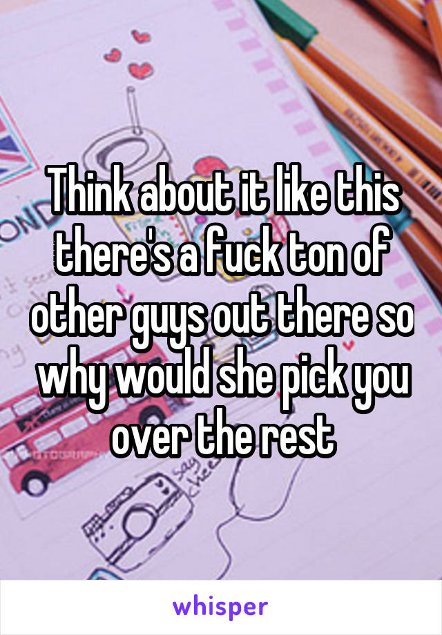 Think about it like this there's a fuck ton of other guys out there so why would she pick you over the rest