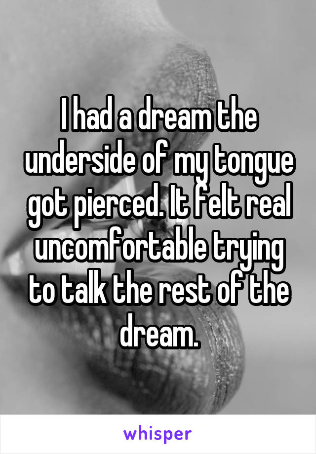 I had a dream the underside of my tongue got pierced. It felt real uncomfortable trying to talk the rest of the dream.