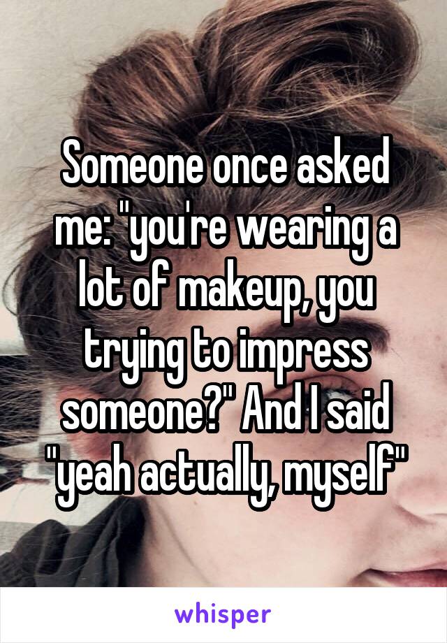 Someone once asked me: "you're wearing a lot of makeup, you trying to impress someone?" And I said "yeah actually, myself"