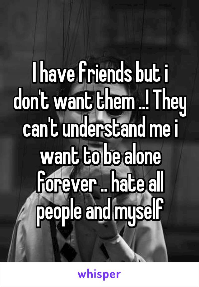 I have friends but i don't want them ..! They can't understand me i want to be alone forever .. hate all people and myself