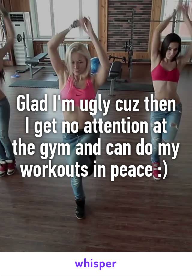 Glad I'm ugly cuz then I get no attention at the gym and can do my workouts in peace :) 