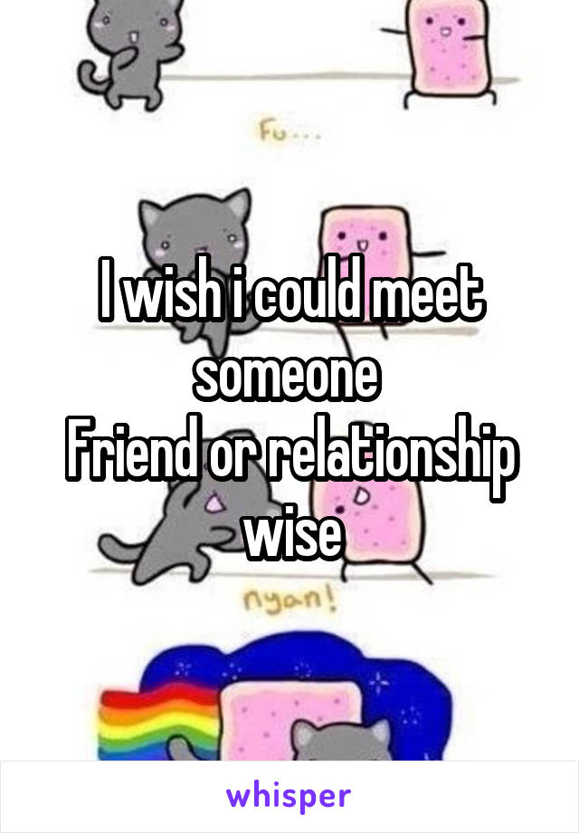 I wish i could meet someone 
Friend or relationship wise