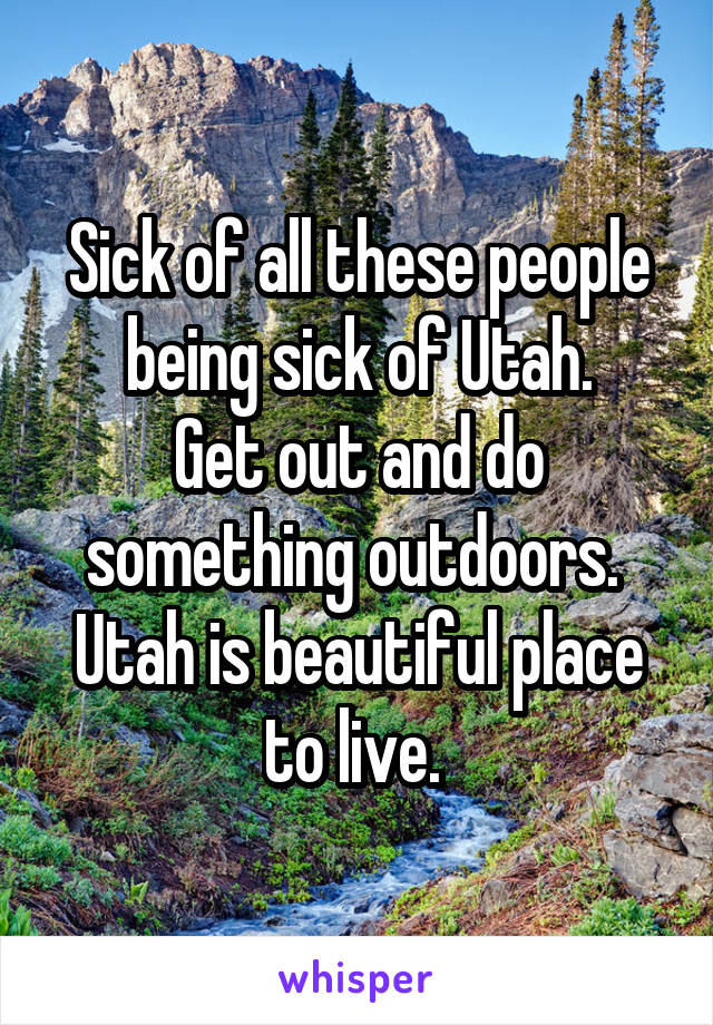 Sick of all these people being sick of Utah.
Get out and do something outdoors. 
Utah is beautiful place to live. 