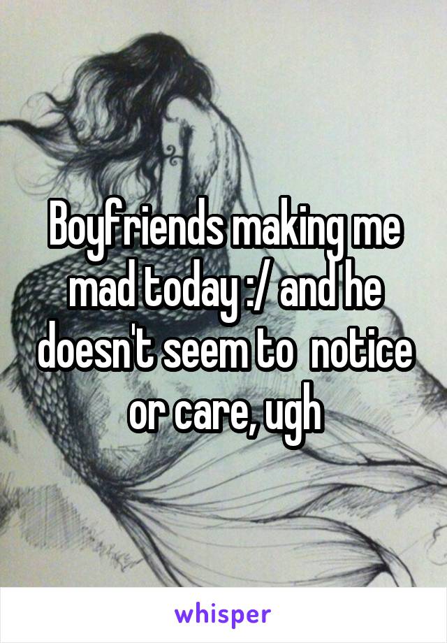 Boyfriends making me mad today :/ and he doesn't seem to  notice or care, ugh