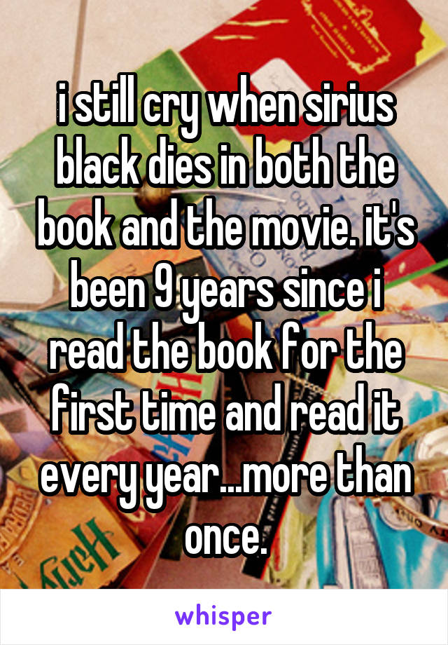 i still cry when sirius black dies in both the book and the movie. it's been 9 years since i read the book for the first time and read it every year...more than once.