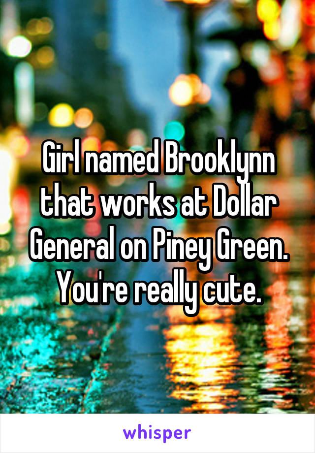 Girl named Brooklynn that works at Dollar General on Piney Green. You're really cute.