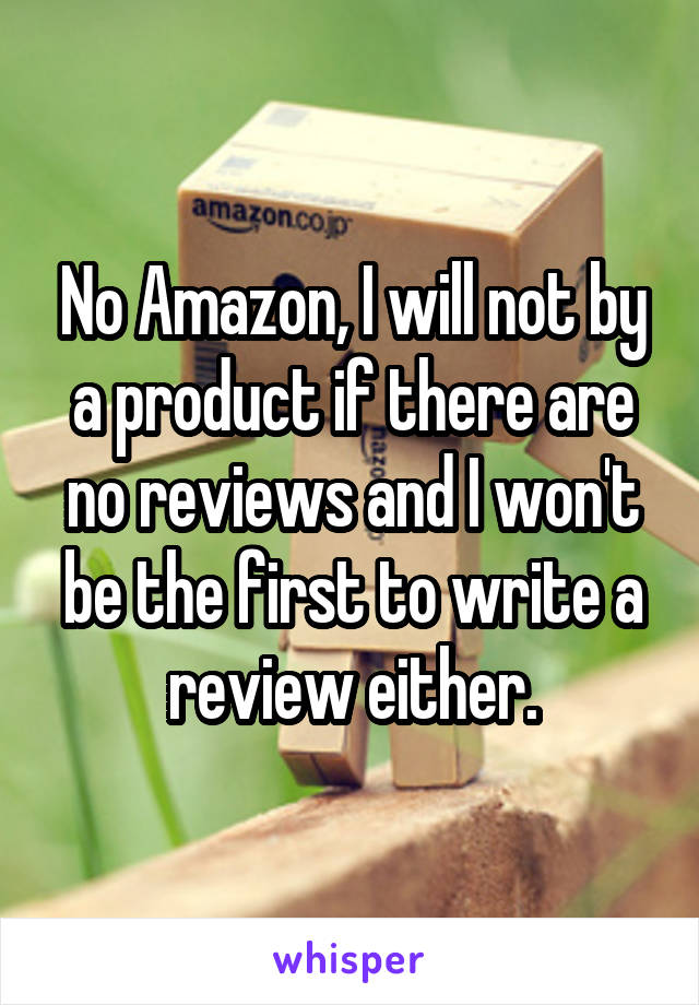 No Amazon, I will not by a product if there are no reviews and I won't be the first to write a review either.