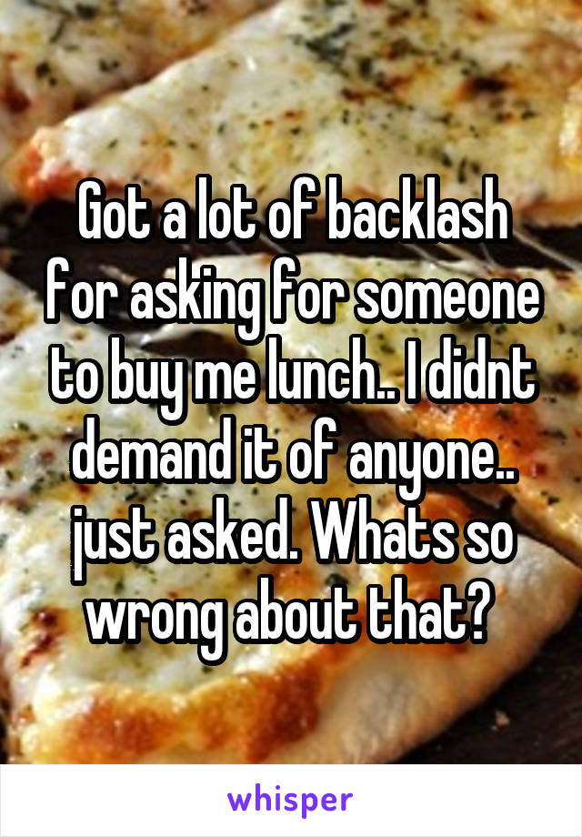 Got a lot of backlash for asking for someone to buy me lunch.. I didnt demand it of anyone.. just asked. Whats so wrong about that? 