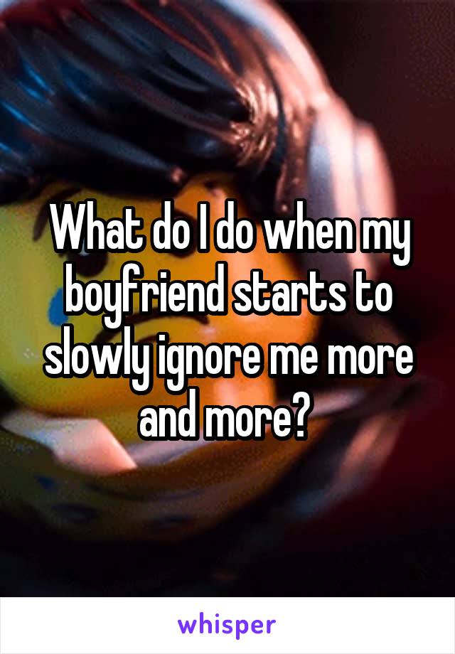 What do I do when my boyfriend starts to slowly ignore me more and more? 