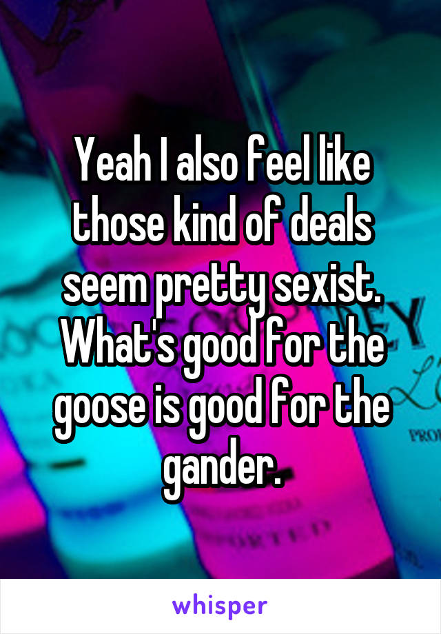Yeah I also feel like those kind of deals seem pretty sexist. What's good for the goose is good for the gander.