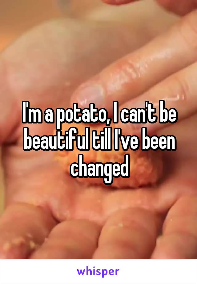 I'm a potato, I can't be beautiful till I've been changed