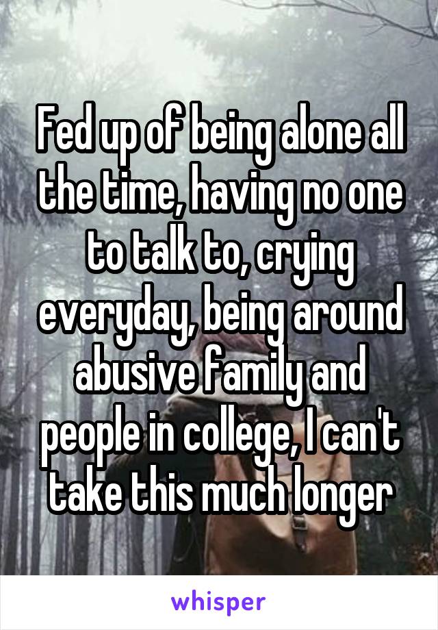 Fed up of being alone all the time, having no one to talk to, crying everyday, being around abusive family and people in college, I can't take this much longer