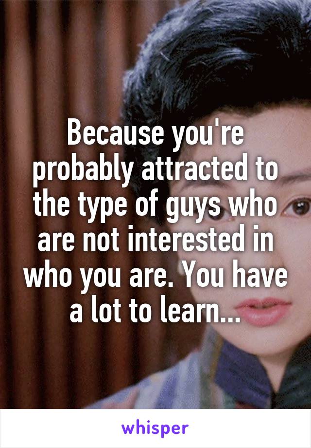 Because you're probably attracted to the type of guys who are not interested in who you are. You have a lot to learn...