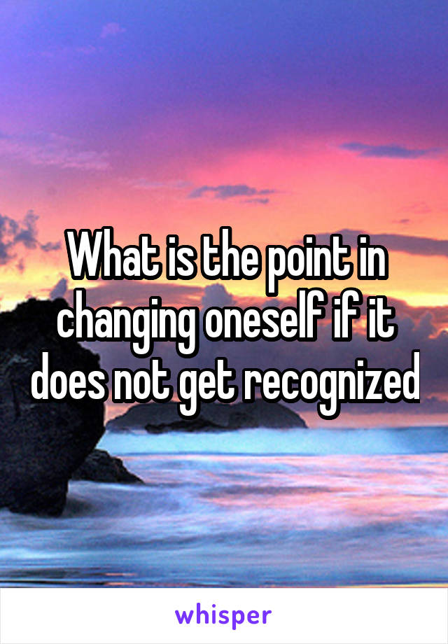 What is the point in changing oneself if it does not get recognized