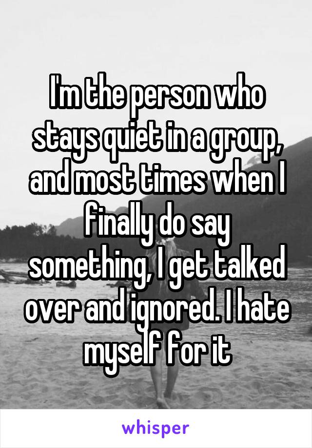 I'm the person who stays quiet in a group, and most times when I finally do say something, I get talked over and ignored. I hate myself for it