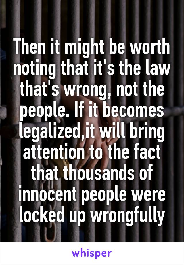 Then it might be worth noting that it's the law that's wrong, not the people. If it becomes legalized,it will bring attention to the fact that thousands of innocent people were locked up wrongfully