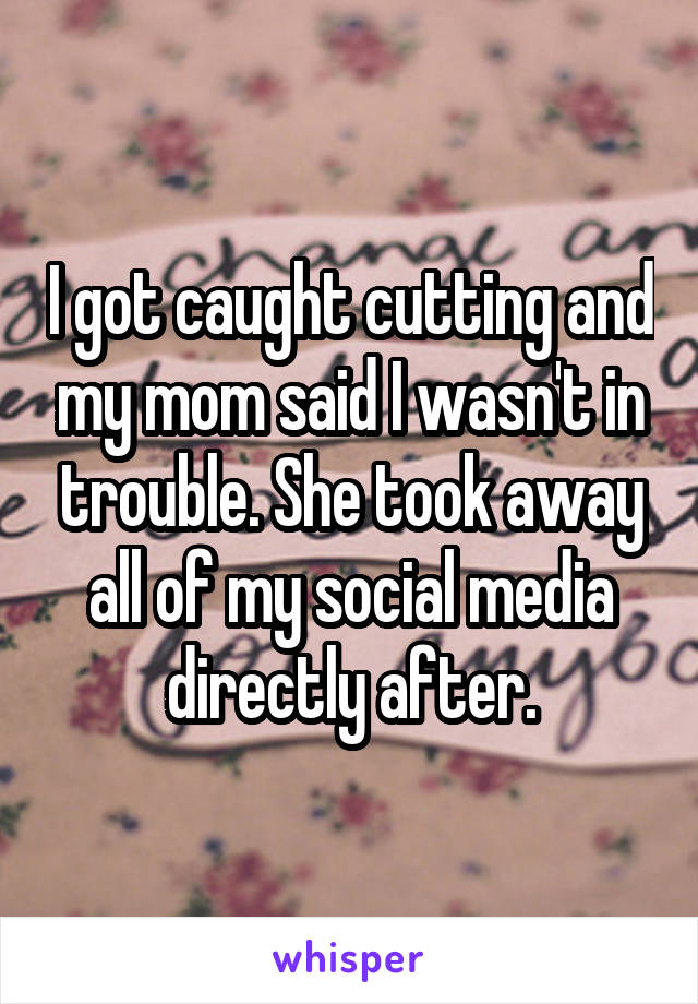 I got caught cutting and my mom said I wasn't in trouble. She took away all of my social media directly after.