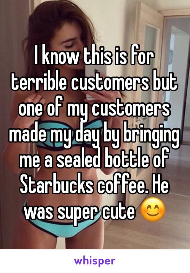 I know this is for terrible customers but one of my customers made my day by bringing me a sealed bottle of Starbucks coffee. He was super cute 😊