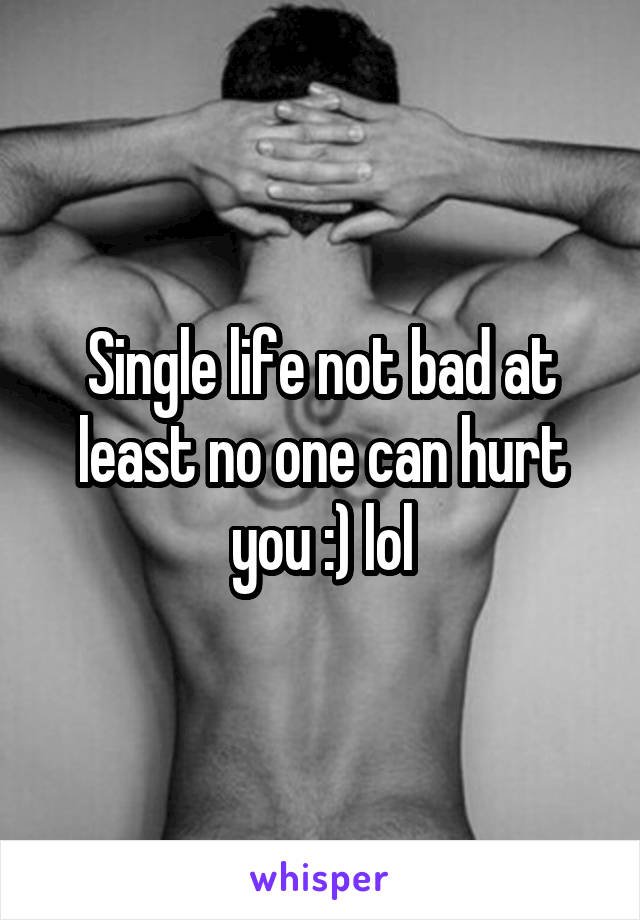 Single life not bad at least no one can hurt you :) lol