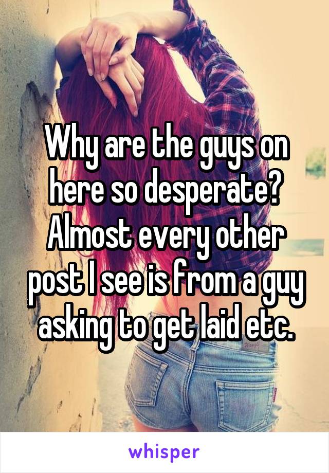 Why are the guys on here so desperate? Almost every other post I see is from a guy asking to get laid etc.