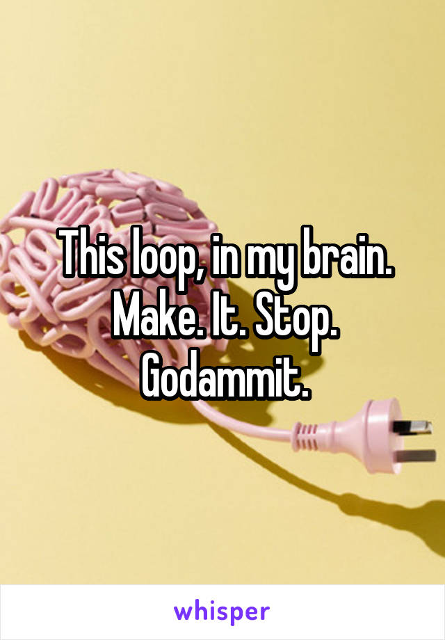 This loop, in my brain. Make. It. Stop. Godammit.
