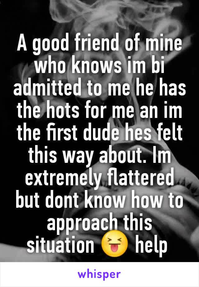 A good friend of mine who knows im bi admitted to me he has the hots for me an im the first dude hes felt this way about. Im extremely flattered but dont know how to approach this situation 😝 help 