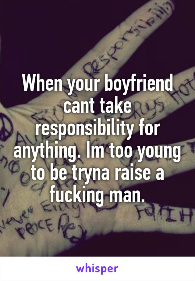 When your boyfriend cant take responsibility for anything. Im too young to be tryna raise a fucking man.