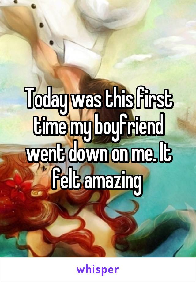 Today was this first time my boyfriend went down on me. It felt amazing 