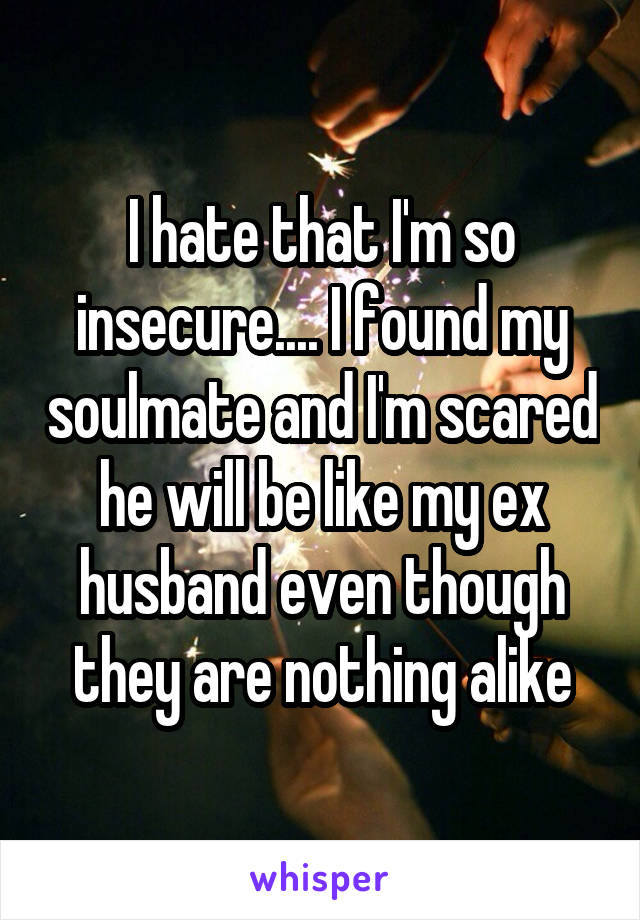 I hate that I'm so insecure.... I found my soulmate and I'm scared he will be like my ex husband even though they are nothing alike