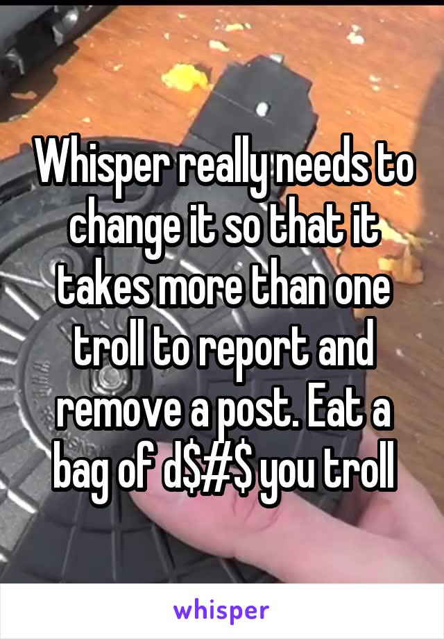 Whisper really needs to change it so that it takes more than one troll to report and remove a post. Eat a bag of d$#$ you troll