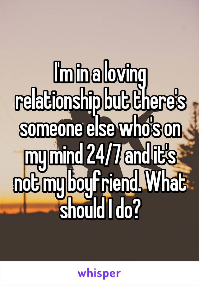 I'm in a loving relationship but there's someone else who's on my mind 24/7 and it's not my boyfriend. What should I do?