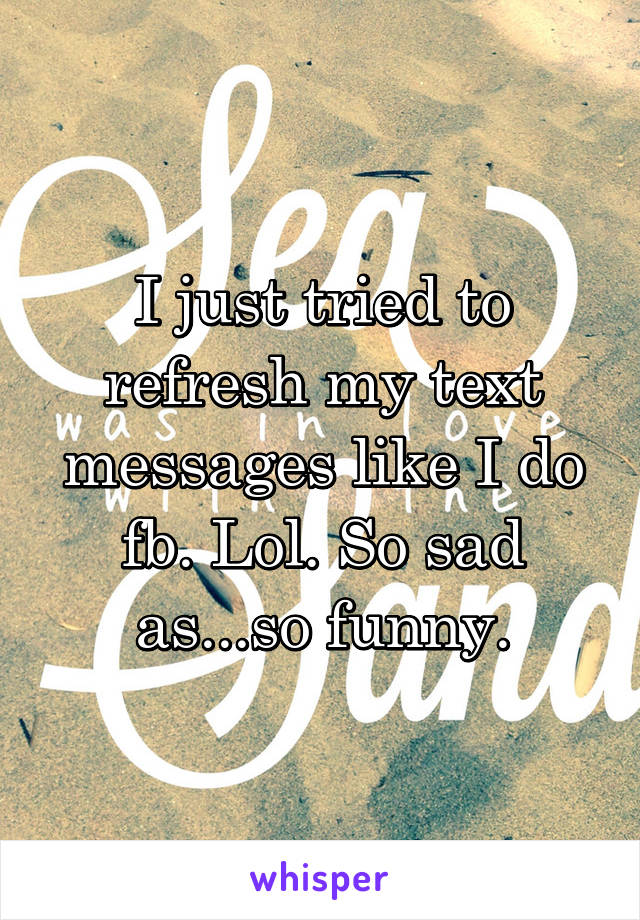 I just tried to refresh my text messages like I do fb. Lol. So sad as...so funny.