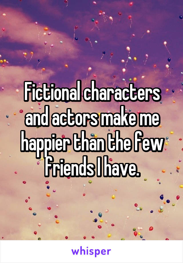 Fictional characters and actors make me happier than the few friends I have.