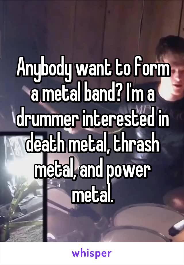 Anybody want to form a metal band? I'm a drummer interested in death metal, thrash metal, and power metal.