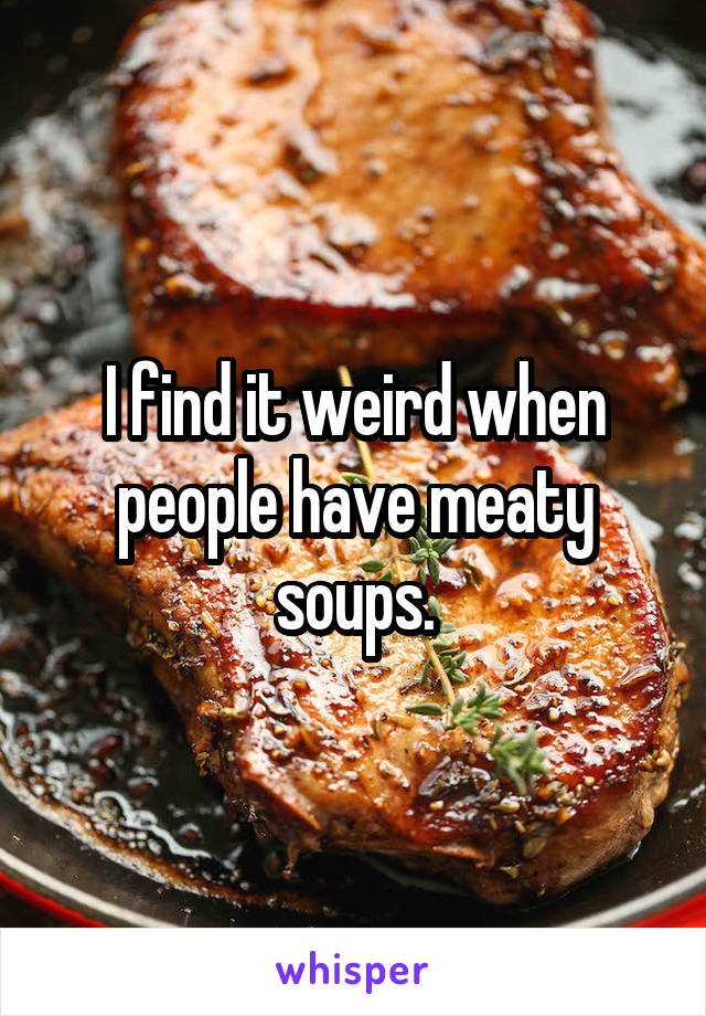 I find it weird when people have meaty soups.