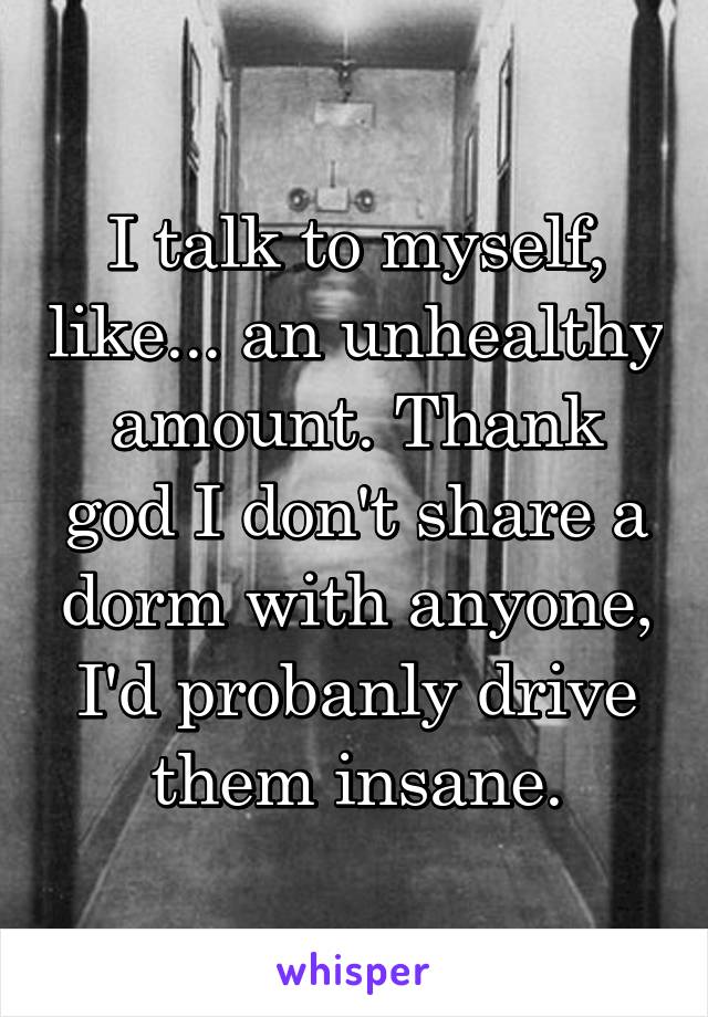 I talk to myself, like... an unhealthy amount. Thank god I don't share a dorm with anyone, I'd probanly drive them insane.