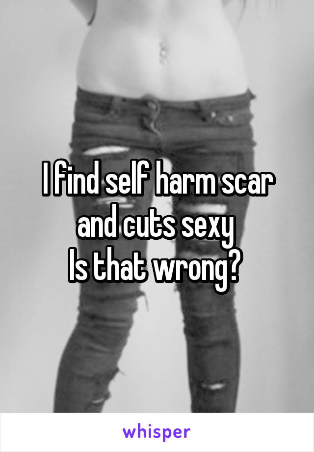 I find self harm scar and cuts sexy 
Is that wrong? 