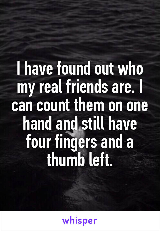 I have found out who my real friends are. I can count them on one hand and still have four fingers and a thumb left.