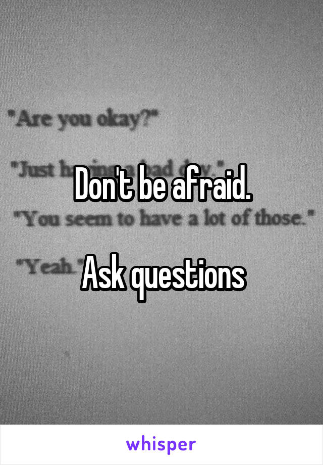 Don't be afraid.

Ask questions