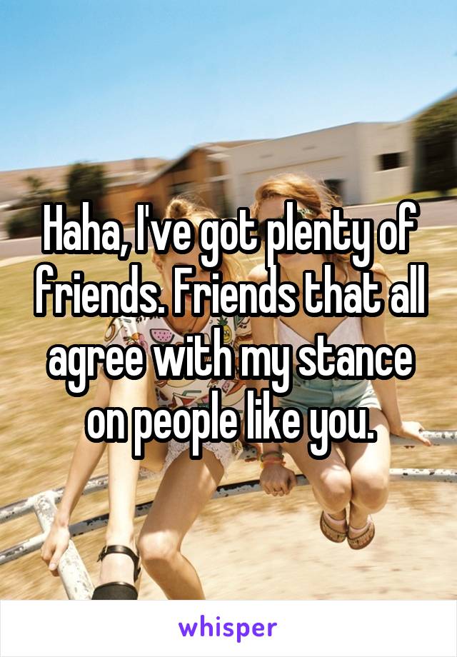 Haha, I've got plenty of friends. Friends that all agree with my stance on people like you.