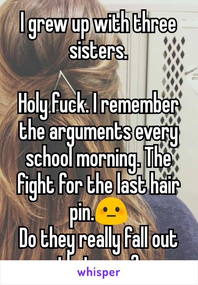 I grew up with three sisters.

Holy fuck. I remember the arguments every school morning. The fight for the last hair pin.😳
Do they really fall out that easy?