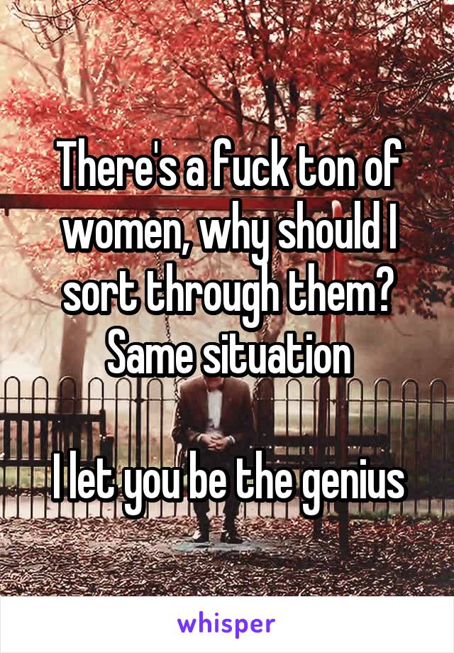 There's a fuck ton of women, why should I sort through them? Same situation

I let you be the genius
