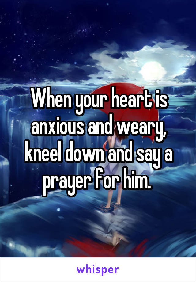 When your heart is anxious and weary, kneel down and say a prayer for him. 