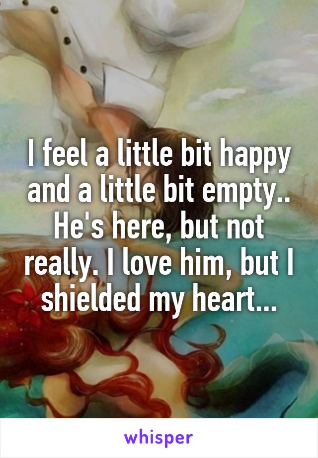 I feel a little bit happy and a little bit empty.. He's here, but not really. I love him, but I shielded my heart...