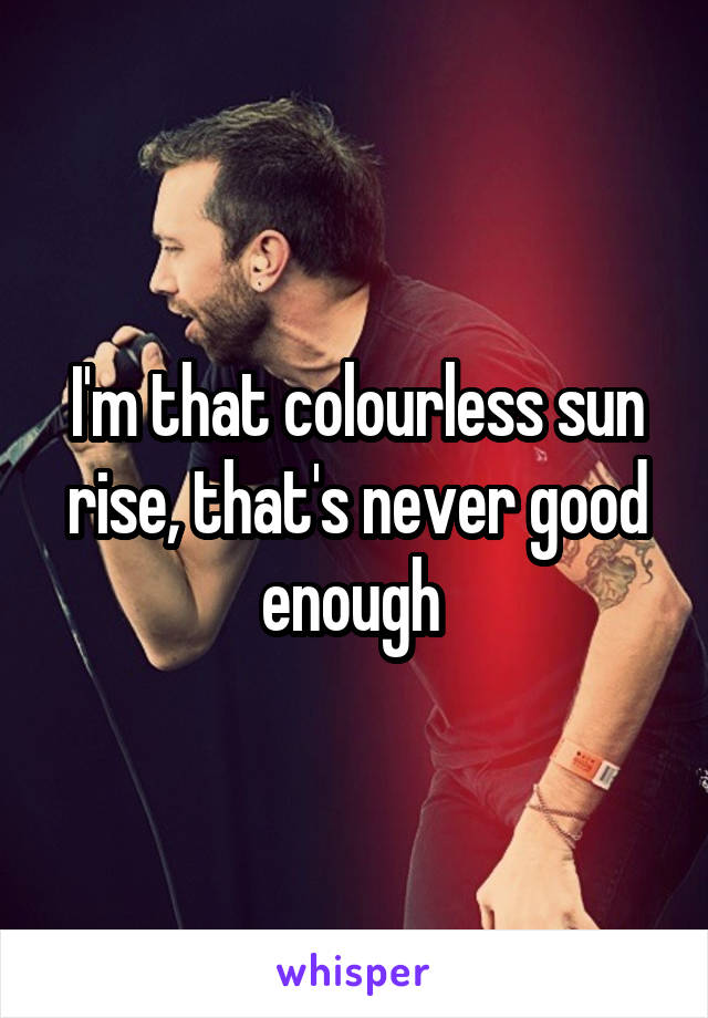 I'm that colourless sun rise, that's never good enough 