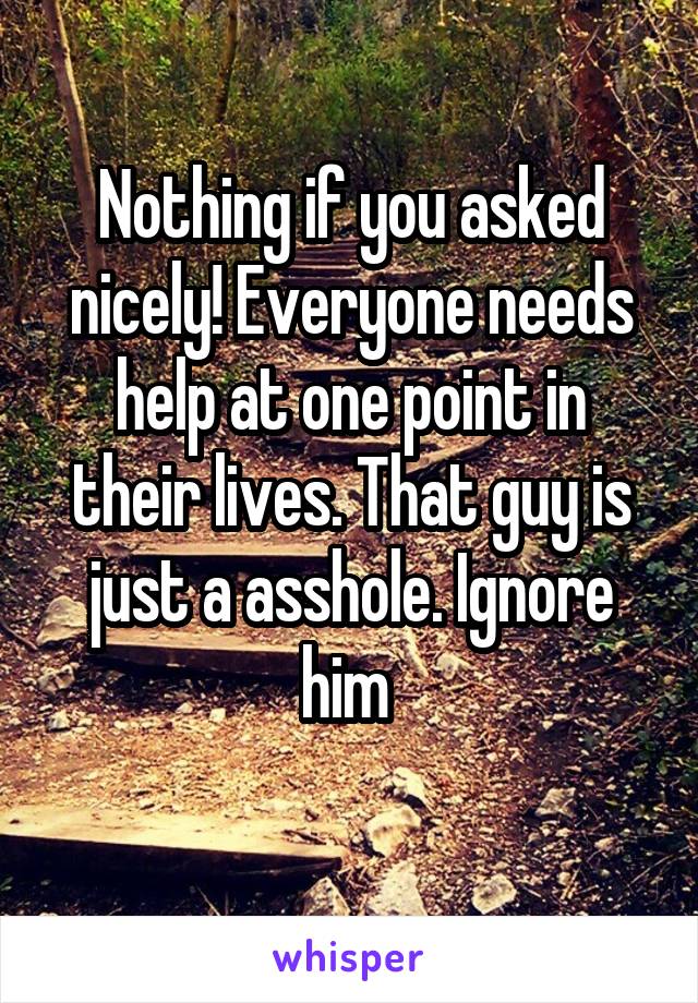 Nothing if you asked nicely! Everyone needs help at one point in their lives. That guy is just a asshole. Ignore him 
