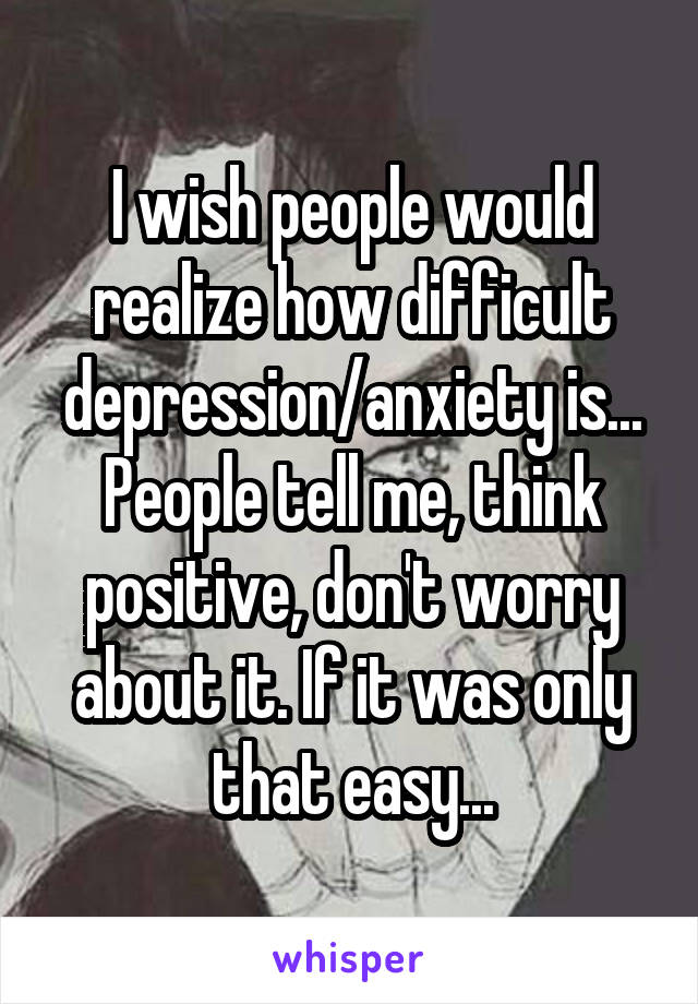 I wish people would realize how difficult depression/anxiety is... People tell me, think positive, don't worry about it. If it was only that easy...