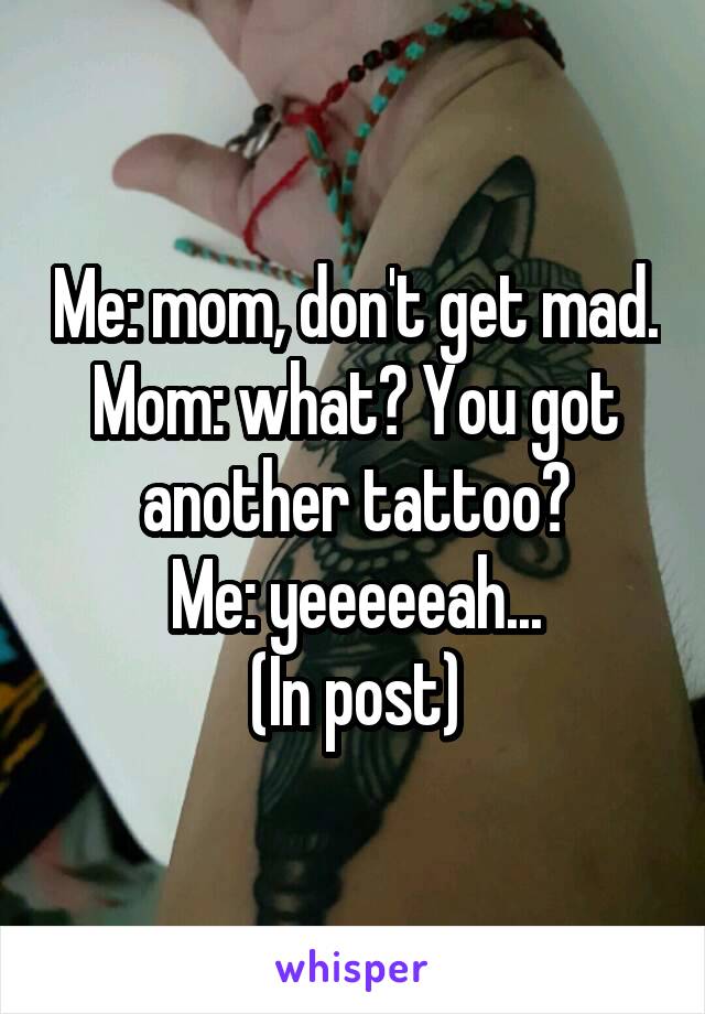 Me: mom, don't get mad.
Mom: what? You got another tattoo?
Me: yeeeeeah...
(In post)