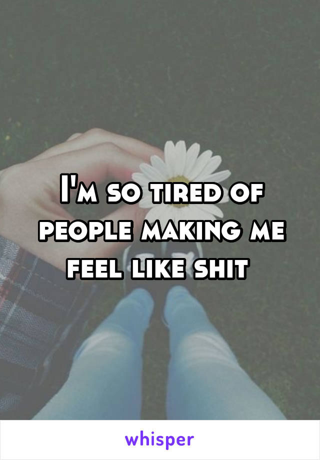 I'm so tired of people making me feel like shit 