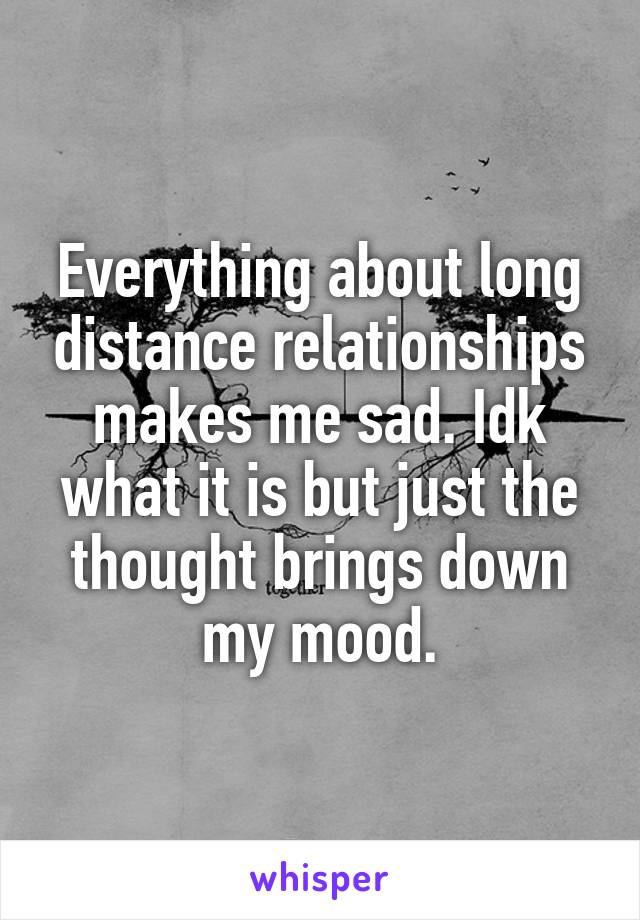 Everything about long distance relationships makes me sad. Idk what it is but just the thought brings down my mood.